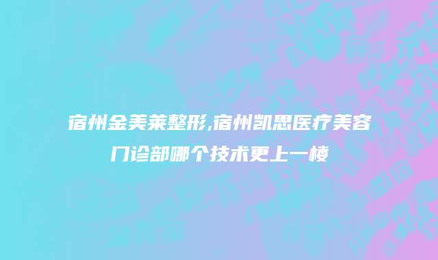 宿州金美莱整形,宿州凯思医疗美容门诊部哪个技术更上一楼