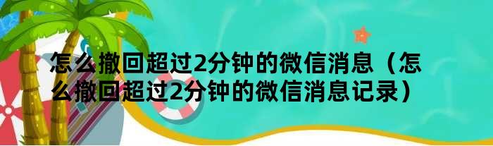 怎么撤回超过2分钟的微信消息（怎么撤回超过2分钟的微信消息记录）